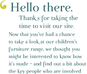 Hello There. Thanks for taking the time to visit our site. Now that you&rsquo;ve had a chance to take a look at our children&rsquo;s furniture range, we thought you might beinterested to know how it&rsquo;s made ~ and find out a bit about the key people who are involved in processing your order ~ and who incdentally have some great photos of when they were younger!